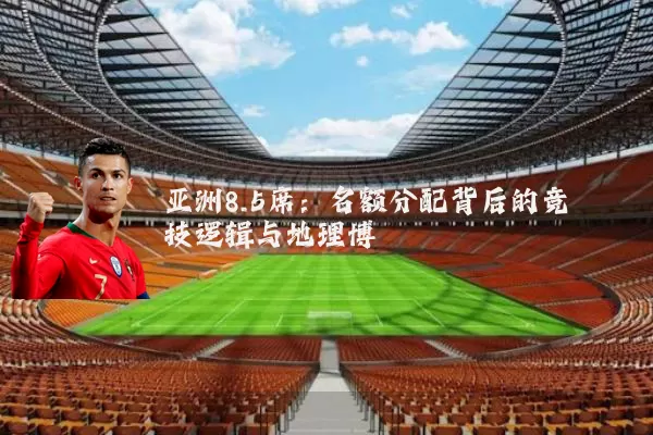 亚洲8.5席：名额分配背后的竞技逻辑与地理博弈